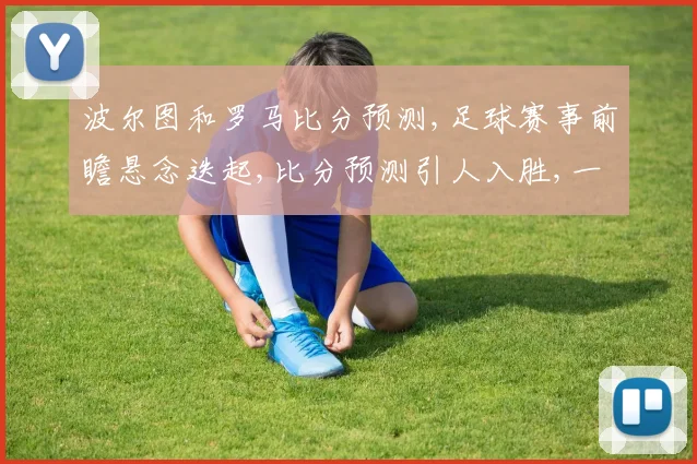 波尔图和罗马比分预测,足球赛事前瞻悬念迭起,比分预测引人入胜,一触即发